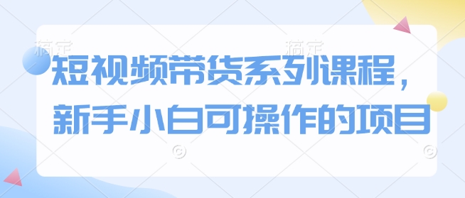 短視頻帶貨系列課程，新手小白可操作的項目