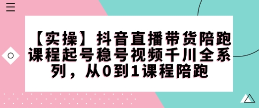 【實操】抖音直播帶貨陪跑課程起號穩號視頻千川全系列，從0到1課程陪跑