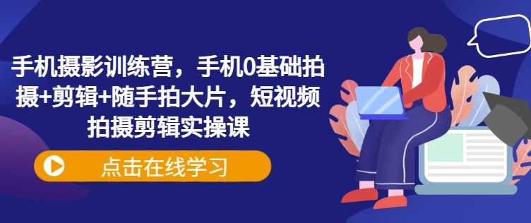 手機攝影訓練營，手機0基礎拍攝+剪輯+隨手拍大片，短視頻拍攝剪輯實操課