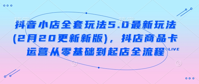 抖音小店全套玩法5.0最新玩法(2月20更新新版)，抖店商品卡運營從零基礎到起店全流程