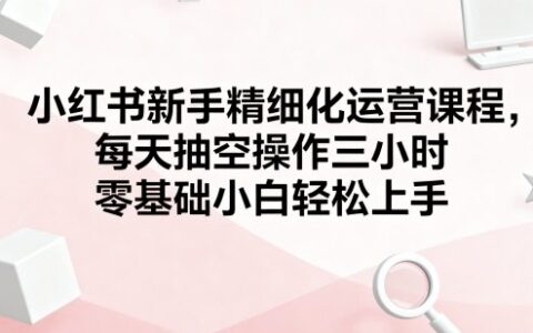 小紅書新手精細化運營課程，每天抽空操作三小時，零基礎小白輕松上手