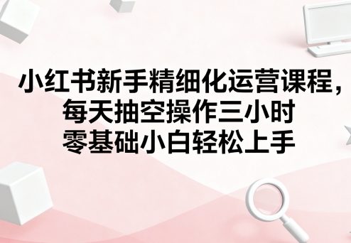 小紅書新手精細化運營課程，每天抽空操作三小時，零基礎小白輕松上手